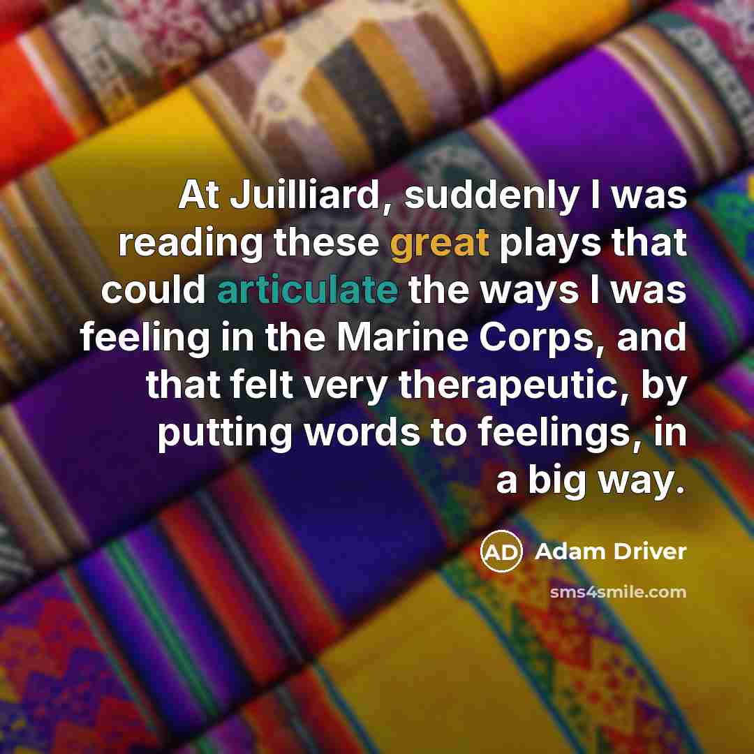 “At Juilliard, suddenly I was reading these great plays that could articulate the ways I was feeling in the Marine Corps, and that felt very therapeutic, by putting words to feelings, in a big way.” quote by Adam Driver