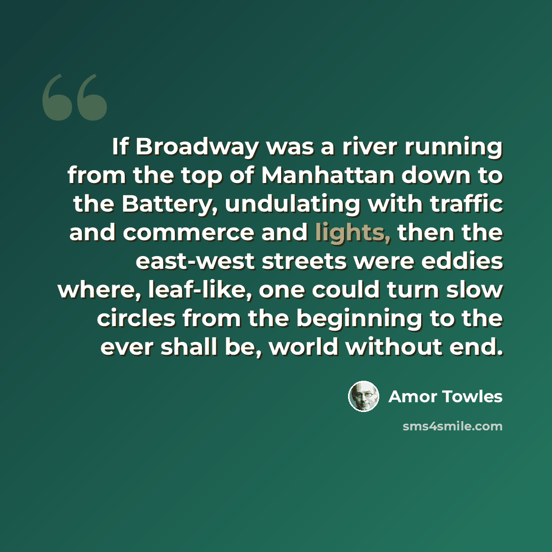 “If Broadway was a river running from the top of Manhattan down to the Battery, undulating with traffic and commerce and lights, then the east-west streets were eddies where, leaf-like, one could turn slow circles from the beginning to the ever shall be, world without end.” quote by Amor Towles