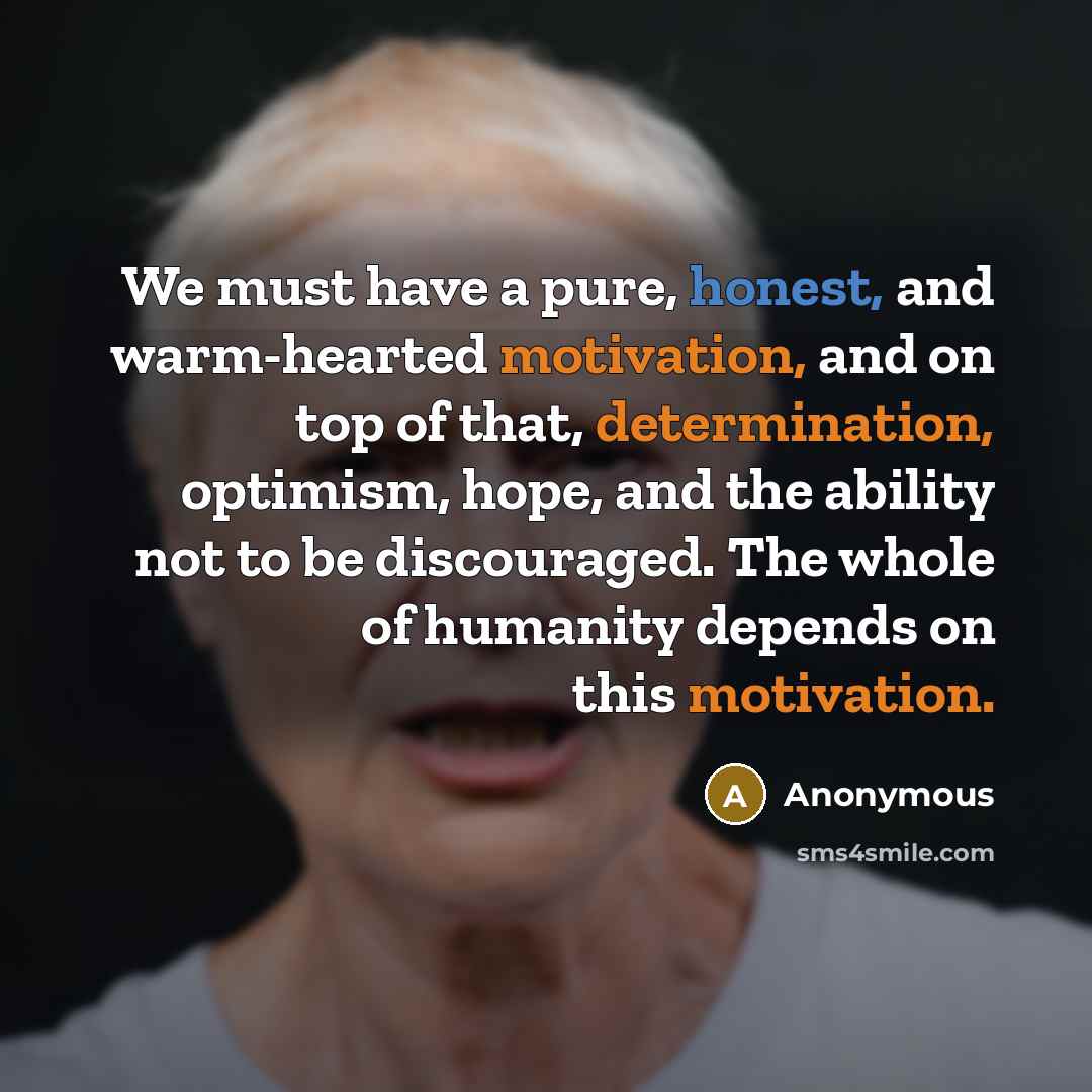 “We must have a pure, honest, and warm-hearted motivation, and on top of that, determination, optimism, hope, and the ability not to be discouraged. The whole of humanity depends on this motivation.” quote by Anonymous
