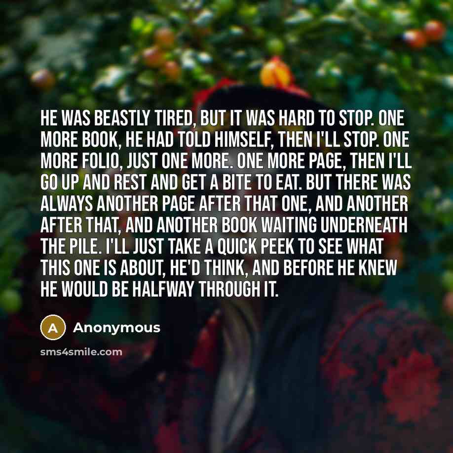 “He was beastly tired, but it was hard to stop. One more book, he had told himself, then I'll stop. One more folio, just one more. One more page, then I'll go up and rest and get a bite to eat. But there was always another page after that one, and another after that, and another book waiting…” quote by Anonymous