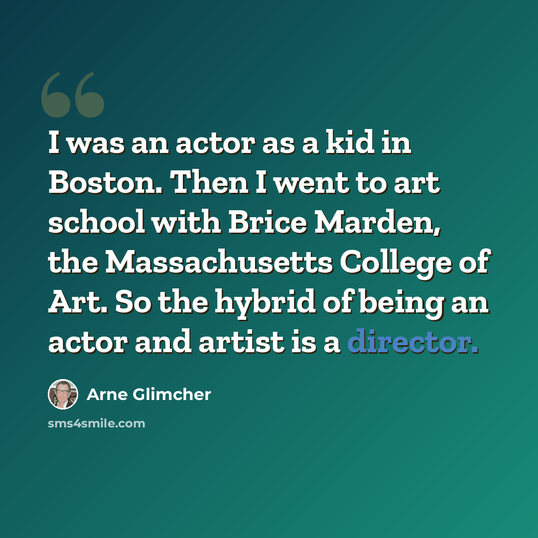 “I was an actor as a kid in Boston. Then I went to art school with Brice Marden, the Massachusetts College of Art. So the hybrid of being an actor and artist is a director.” quote by Arne Glimcher