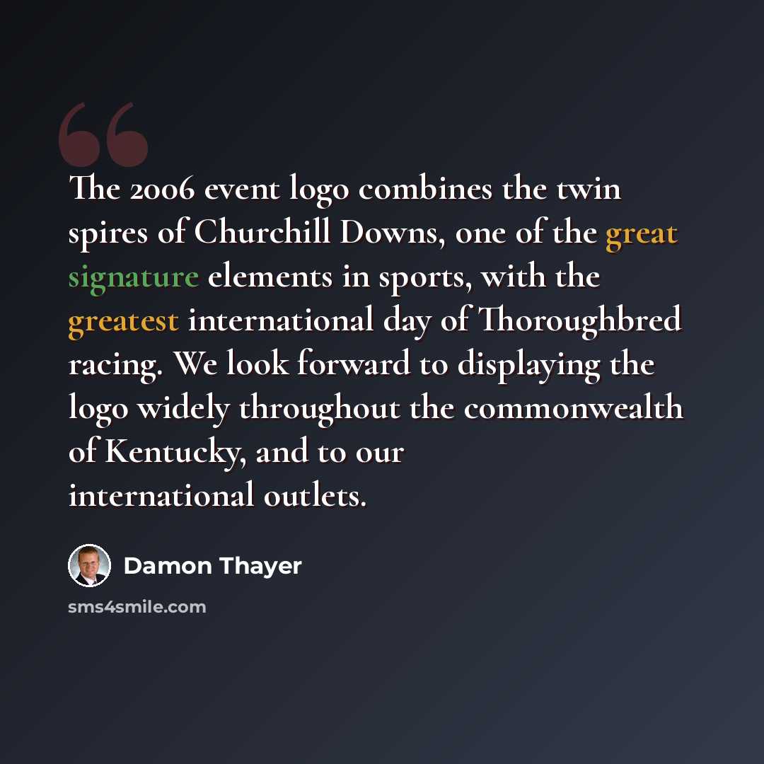 “The 2006 event logo combines the twin spires of Churchill Downs, one of the great signature elements in sports, with the greatest international day of Thoroughbred racing. We look forward to displaying the logo widely throughout the commonwealth of Kentucky, and to our international outlets.” quote by Damon Thayer