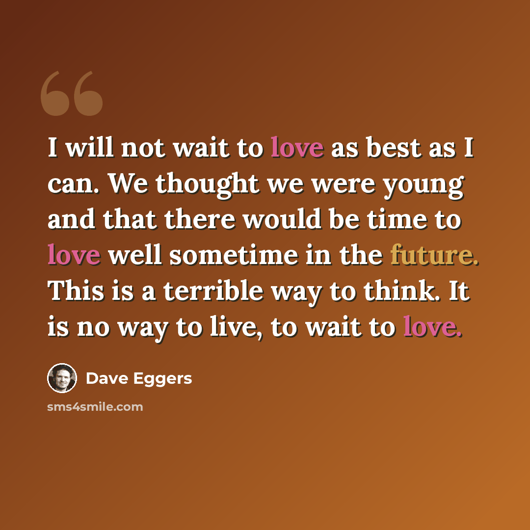“I will not wait to love as best as I can. We thought we were young and that there would be time to love well sometime in the future. This is a terrible way to think. It is no way to live, to wait to love.” quote by Dave Eggers