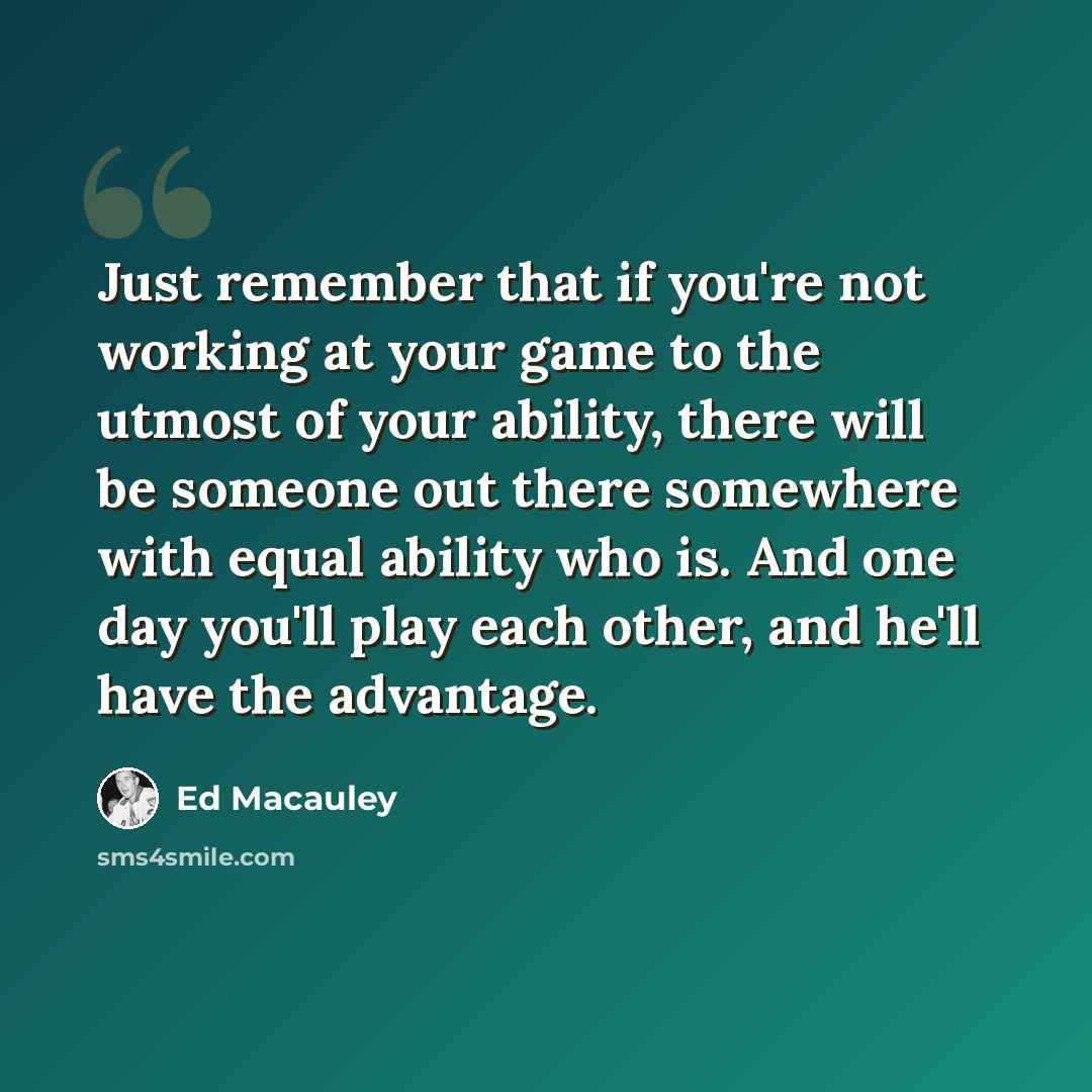 “Just remember that if you're not working at your game to the utmost of your ability, there will be someone out there somewhere with equal ability who is. And one day you'll play each other, and he'll have the advantage.” quote by Ed Macauley
