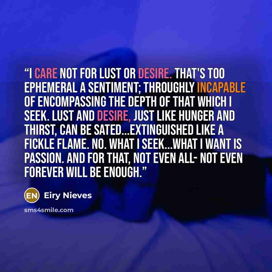 “I care not for lust or desire. That's too ephemeral a sentiment; throughly incapable of encompassing the depth of that which I seek. Lust and desire, just like hunger and thirst, can be sated...extinguished like a fickle flame. No. What I seek...what I want is passion. And for that, not even all…” quote by Eiry Nieves