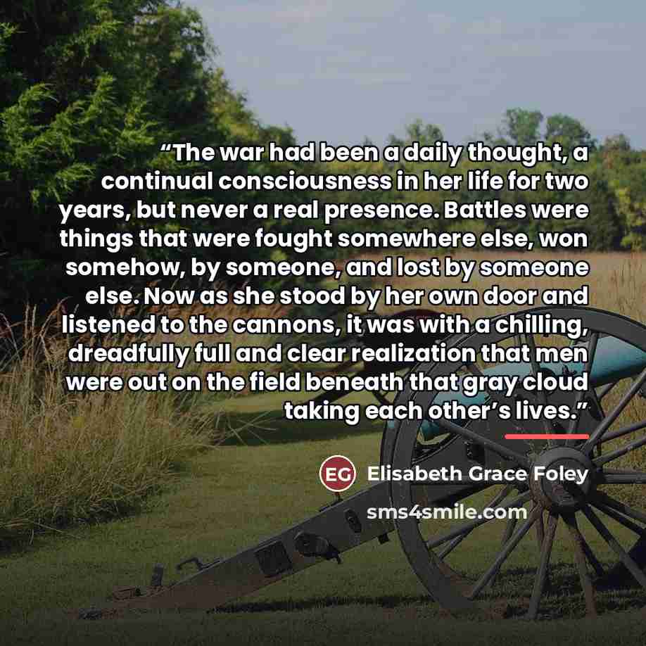 “The war had been a daily thought, a continual consciousness in her life for two years, but never a real presence. Battles were things that were fought somewhere else, won somehow, by someone, and lost by someone else. Now as she stood by her own door and listened to the cannons, it was with a…” quote by Anonymous
