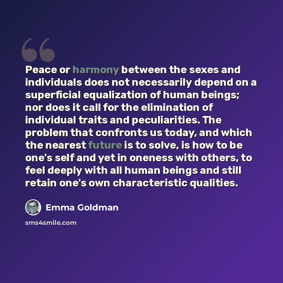 “Peace or harmony between the sexes and individuals does not necessarily depend on a superficial equalization of human beings; nor does it call for the elimination of individual traits and peculiarities. The problem that confronts us today, and which the nearest future is to solve, is how to be…” quote by Emma Goldman