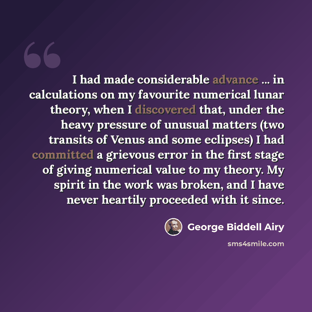 “I had made considerable advance ... in calculations on my favourite numerical lunar theory, when I discovered that, under the heavy pressure of unusual matters (two transits of Venus and some eclipses) I had committed a grievous error in the first stage of giving numerical value to my theory. My…” quote by George Biddell Airy