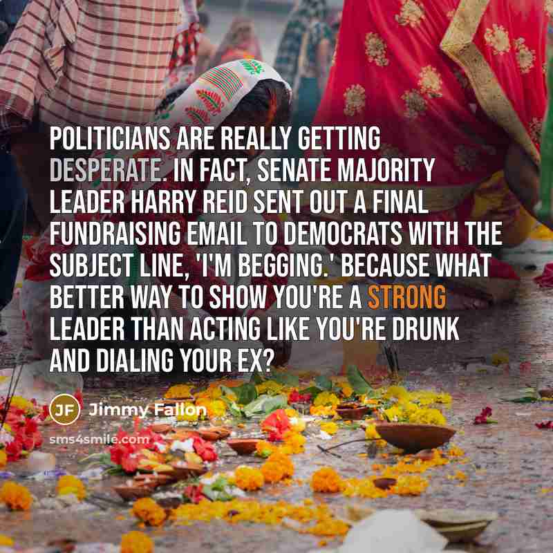 “Politicians are really getting desperate. In fact, Senate Majority Leader Harry Reid sent out a final fundraising email to Democrats with the subject line, 'I'm begging.' Because what better way to show you're a strong leader than acting like you're drunk and dialing your ex?” quote by Jimmy Fallon