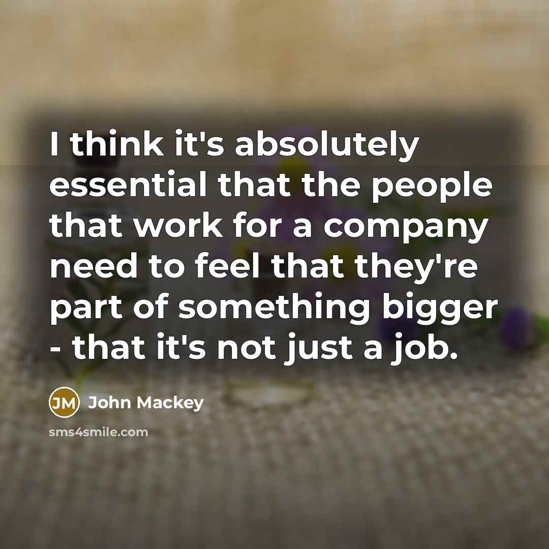 “I think it's absolutely essential that the people that work for a company need to feel that they're part of something bigger - that it's not just a job.” quote by John Mackey