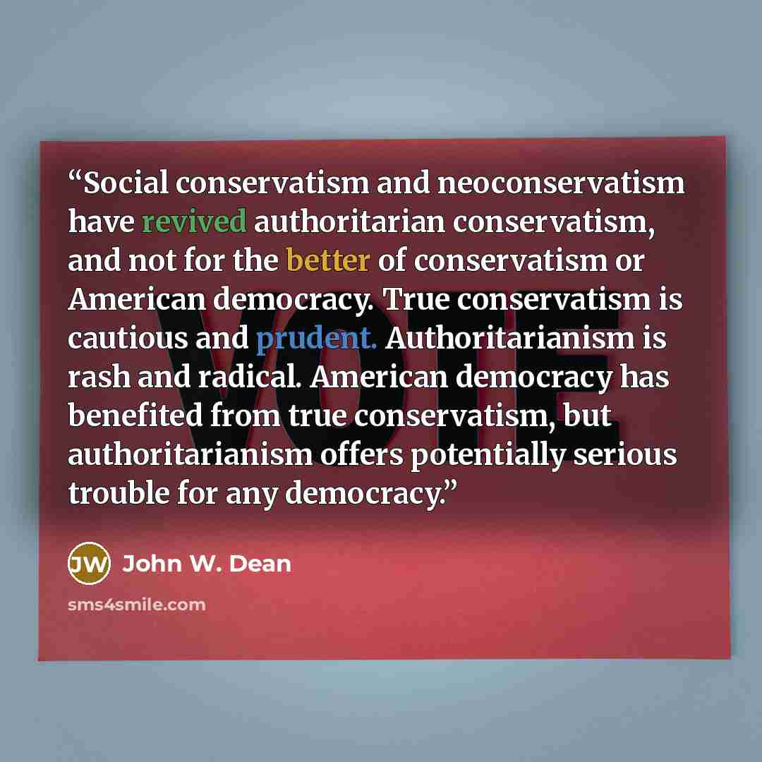 “Social conservatism and neoconservatism have revived authoritarian conservatism, and not for the better of conservatism or American democracy. True conservatism is cautious and prudent. Authoritarianism is rash and radical. American democracy has benefited from true conservatism, but…” quote by John W. Dean