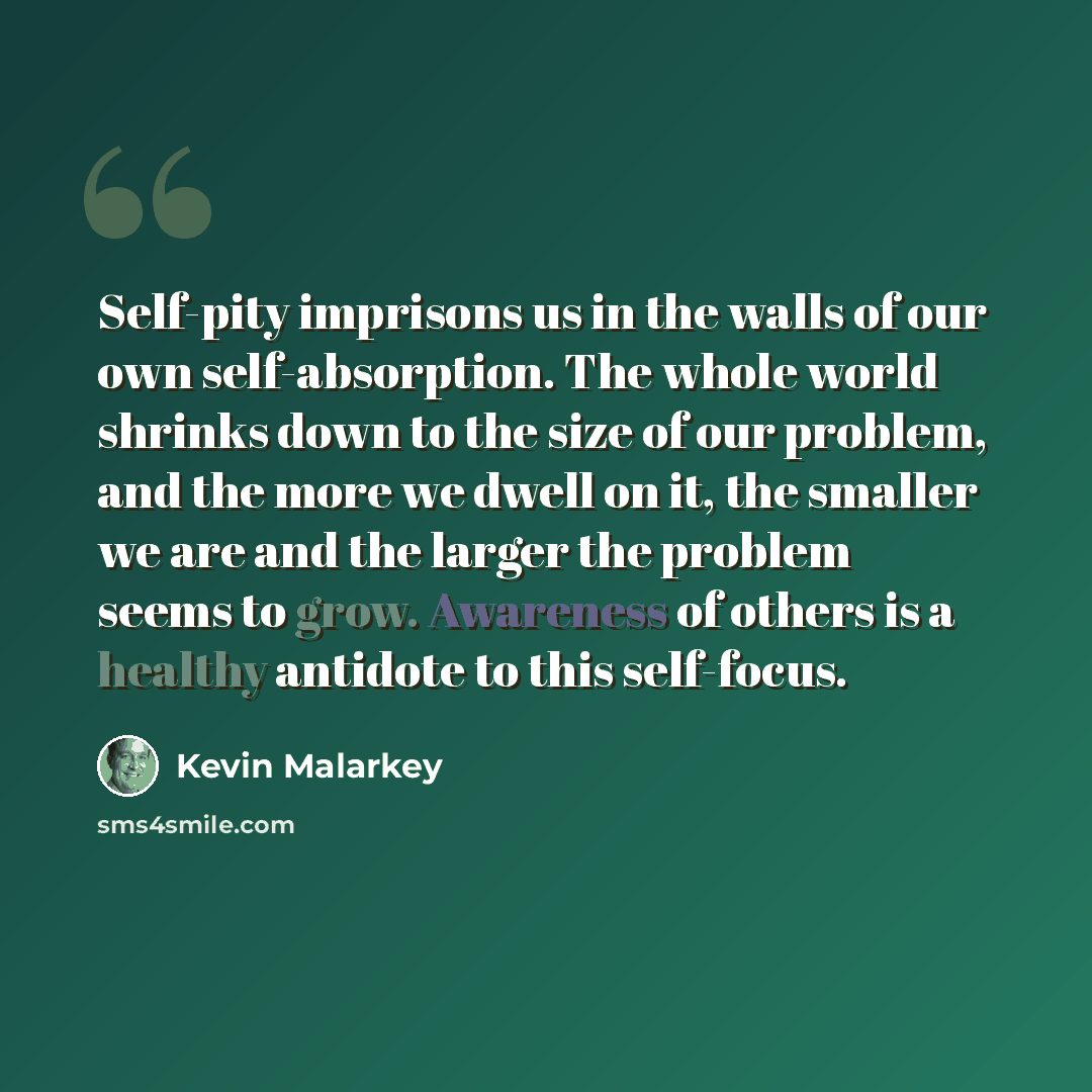 “Self-pity imprisons us in the walls of our own self-absorption. The whole world shrinks down to the size of our problem, and the more we dwell on it, the smaller we are and the larger the problem seems to grow. Awareness of others is a healthy antidote to this self-focus.” quote by Kevin Malarkey