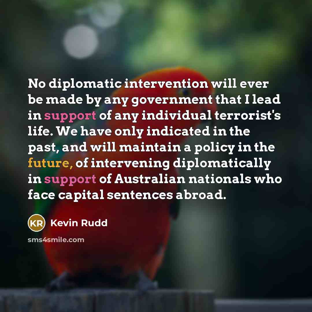 “No diplomatic intervention will ever be made by any government that I lead in support of any individual terrorist's life. We have only indicated in the past, and will maintain a policy in the future, of intervening diplomatically in support of Australian nationals who face capital sentences abroad.” quote by Kevin Rudd