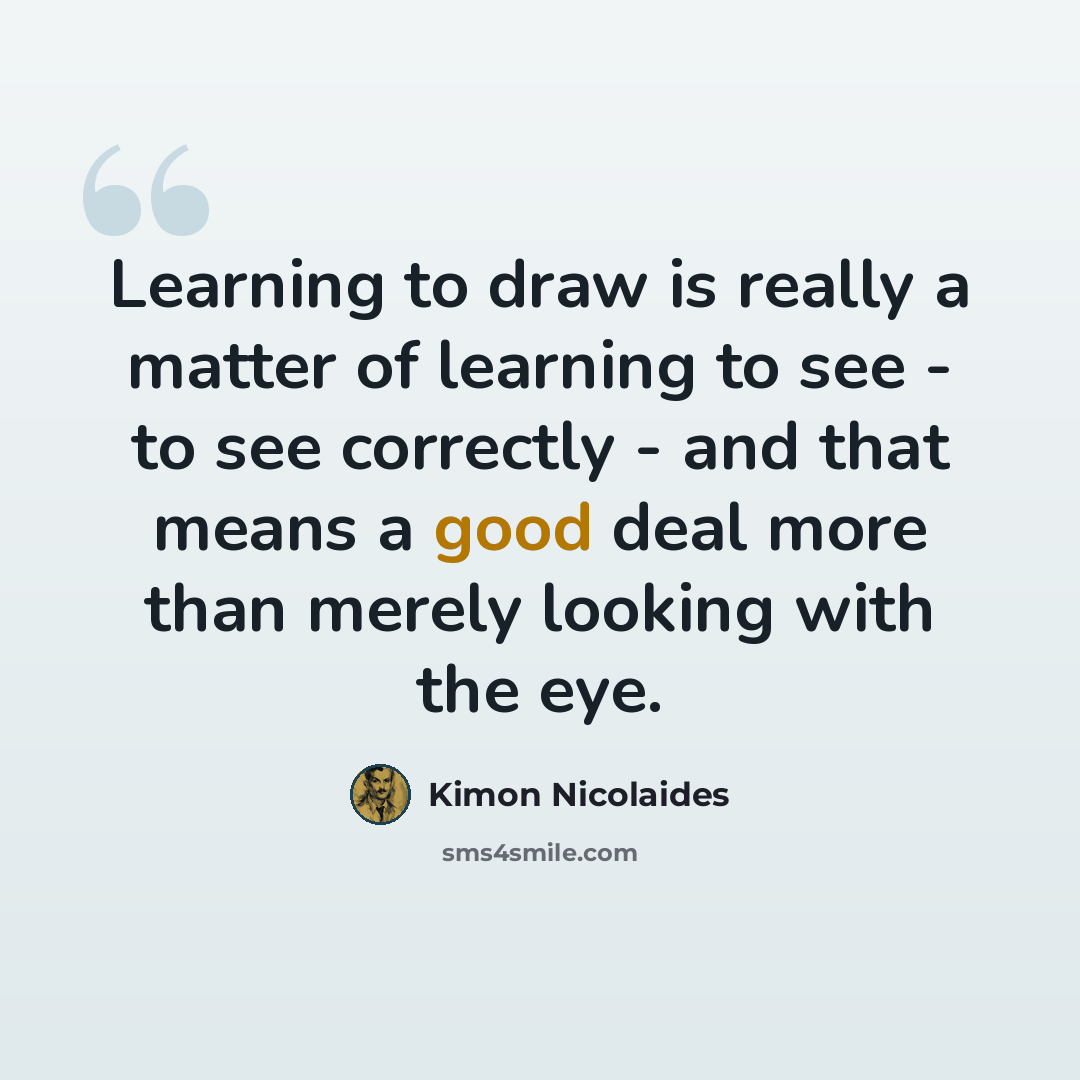 “Learning to draw is really a matter of learning to see - to see correctly - and that means a good deal more than merely looking with the eye.” quote by Kimon Nicolaides