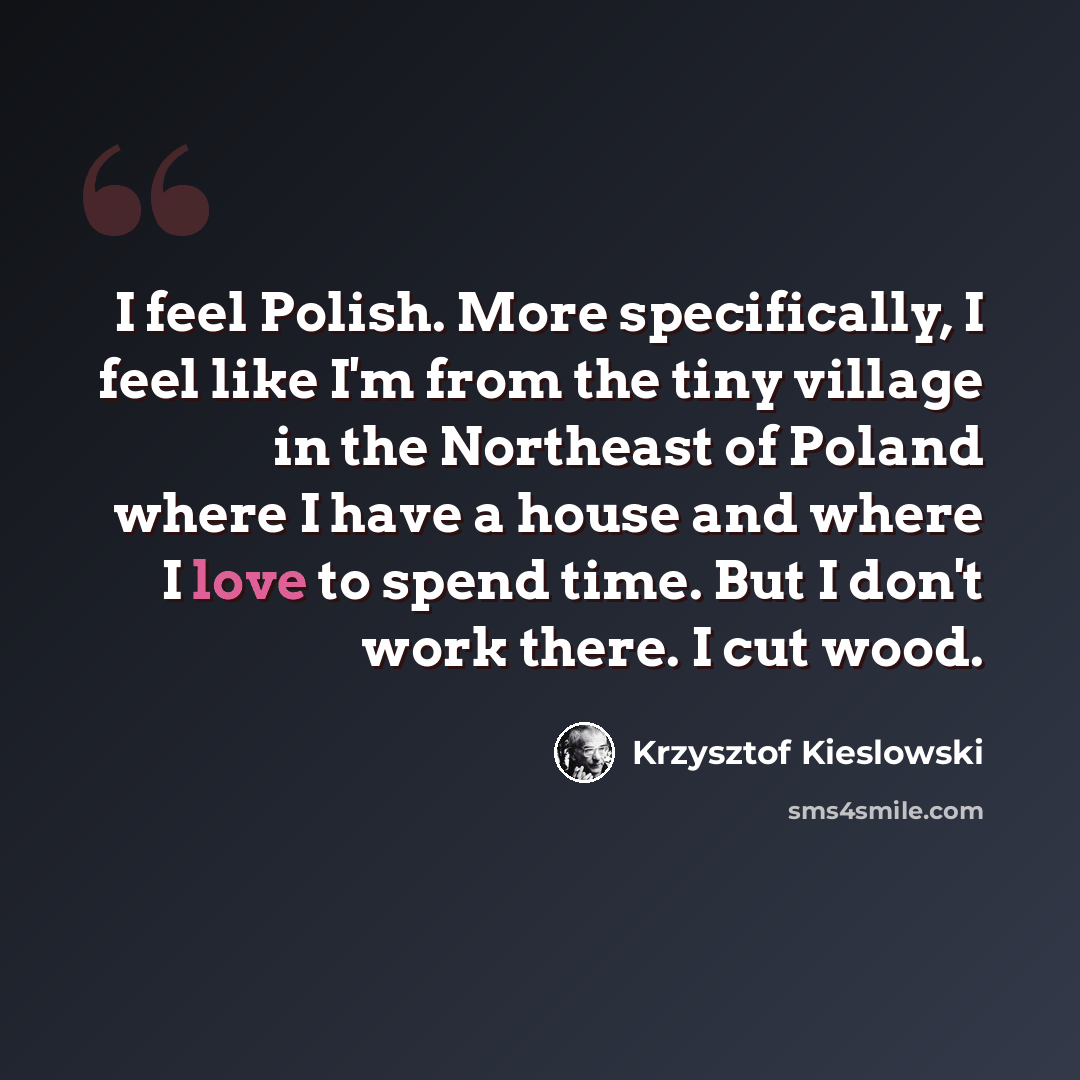 “I feel Polish. More specifically, I feel like I'm from the tiny village in the Northeast of Poland where I have a house and where I love to spend time. But I don't work there. I cut wood.” quote by Krzysztof Kieslowski