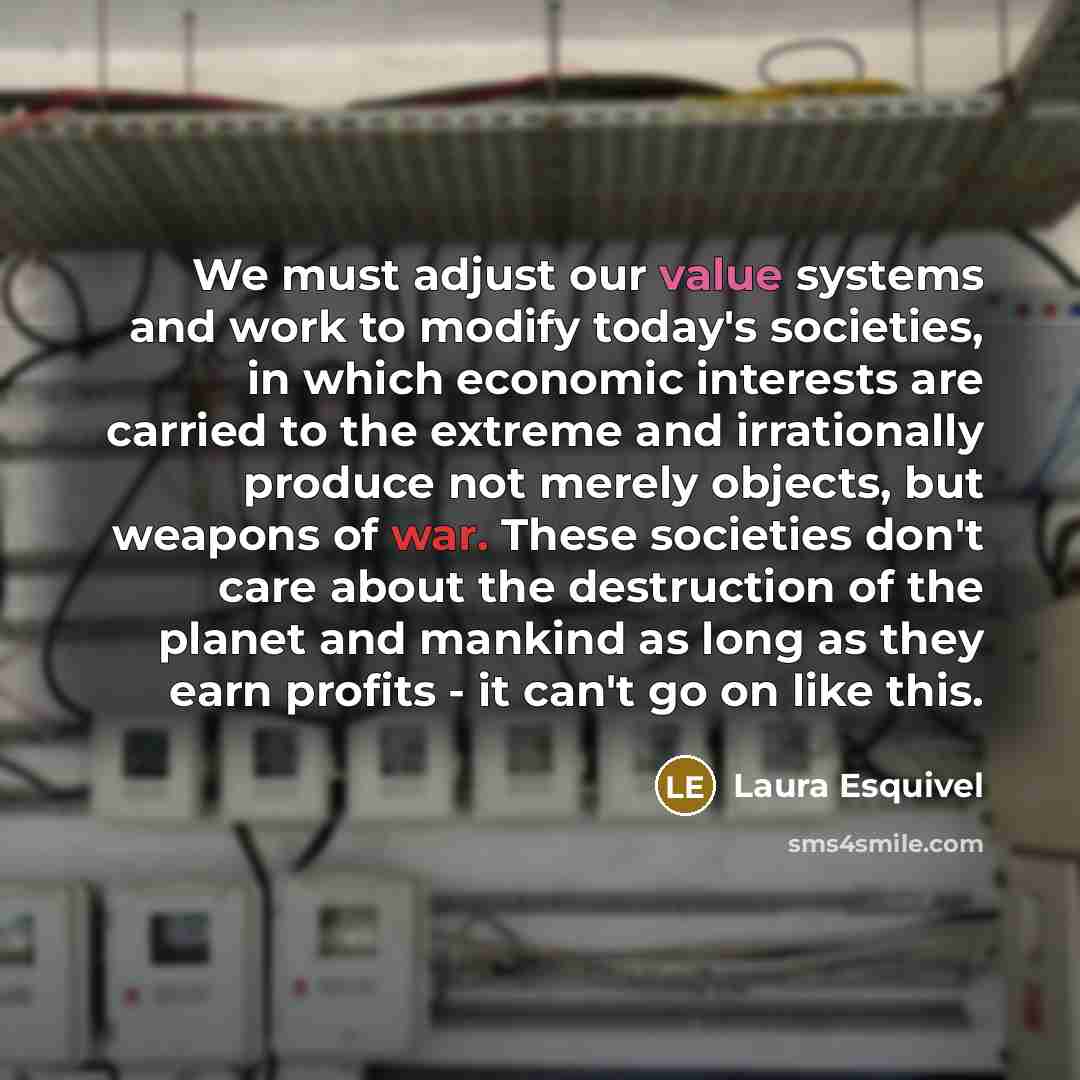 “We must adjust our value systems and work to modify today's societies, in which economic interests are carried to the extreme and irrationally produce not merely objects, but weapons of war. These societies don't care about the destruction of the planet and mankind as long as they earn profits…” quote by Laura Esquivel