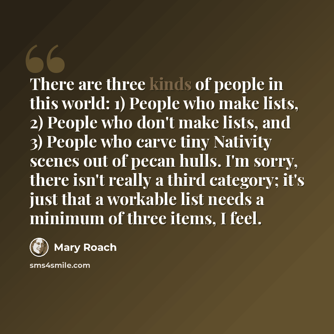 “There are three kinds of people in this world: 1) People who make lists, 2) People who don't make lists, and 3) People who carve tiny Nativity scenes out of pecan hulls. I'm sorry, there isn't really a third category; it's just that a workable list needs a minimum of three items, I feel.” quote by Mary Roach