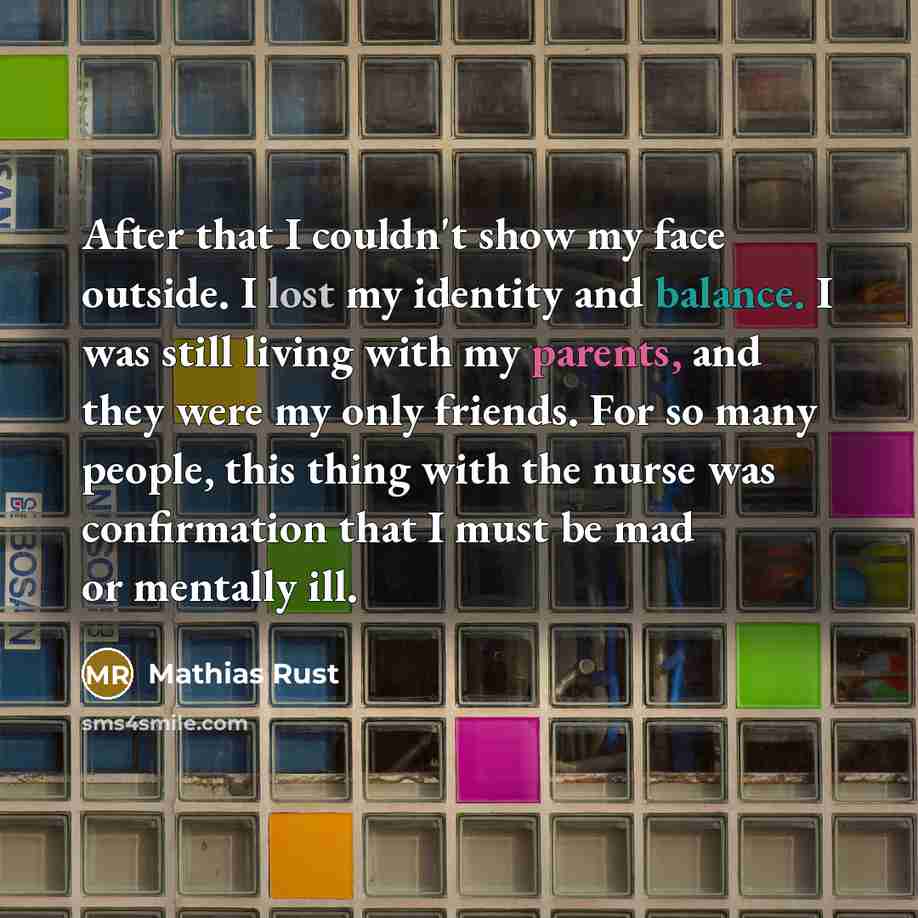 “After that I couldn't show my face outside. I lost my identity and balance. I was still living with my parents, and they were my only friends. For so many people, this thing with the nurse was confirmation that I must be mad or mentally ill.” quote by Mathias Rust