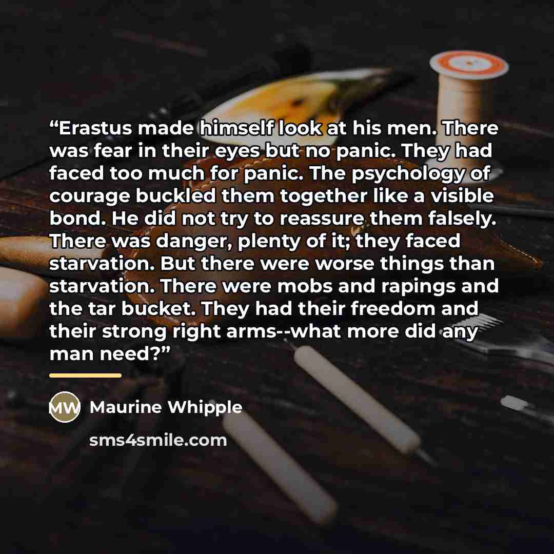 “Erastus made himself look at his men. There was fear in their eyes but no panic. They had faced too much for panic. The psychology of courage buckled them together like a visible bond. He did not try to reassure them falsely. There was danger, plenty of it; they faced starvation. But there were…” quote by Maurine Whipple