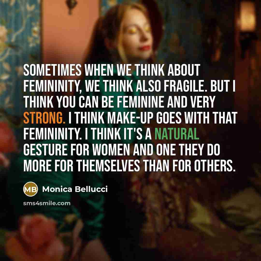 “Sometimes when we think about femininity, we think also fragile. But I think you can be feminine and very strong. I think make-up goes with that femininity. I think it's a natural gesture for women and one they do more for themselves than for others.” quote by Monica Bellucci