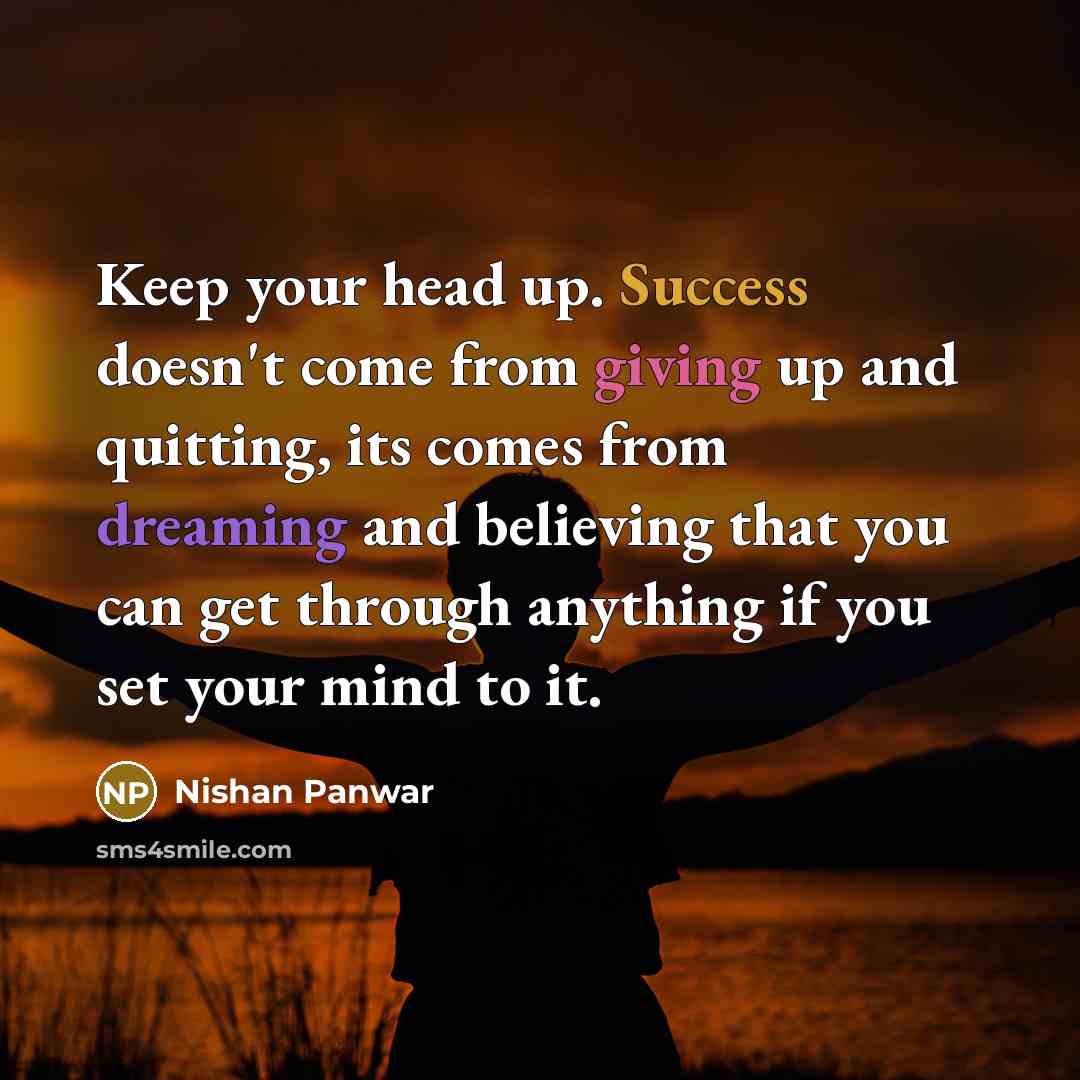 “Keep your head up. Success doesn't come from giving up and quitting, its comes from dreaming and believing that you can get through anything if you set your mind to it.” quote by Nishan Panwar