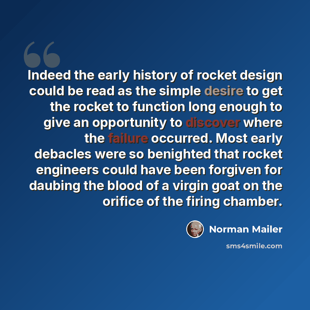 “Indeed the early history of rocket design could be read as the simple desire to get the rocket to function long enough to give an opportunity to discover where the failure occurred. Most early debacles were so benighted that rocket engineers could have been forgiven for daubing the blood of a…” quote by Norman Mailer
