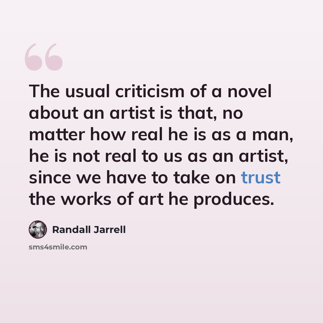 “The usual criticism of a novel about an artist is that, no matter how real he is as a man, he is not real to us as an artist, since we have to take on trust the works of art he produces.” quote by Randall Jarrell