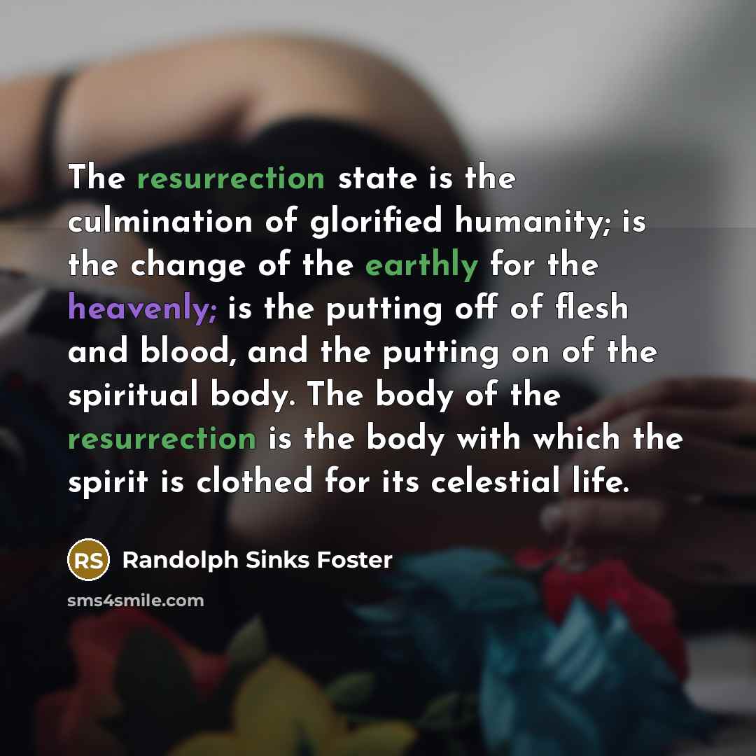 “The resurrection state is the culmination of glorified humanity; is the change of the earthly for the heavenly; is the putting off of flesh and blood, and the putting on of the spiritual body. The body of the resurrection is the body with which the spirit is clothed for its celestial life.” quote by Randolph Sinks Foster