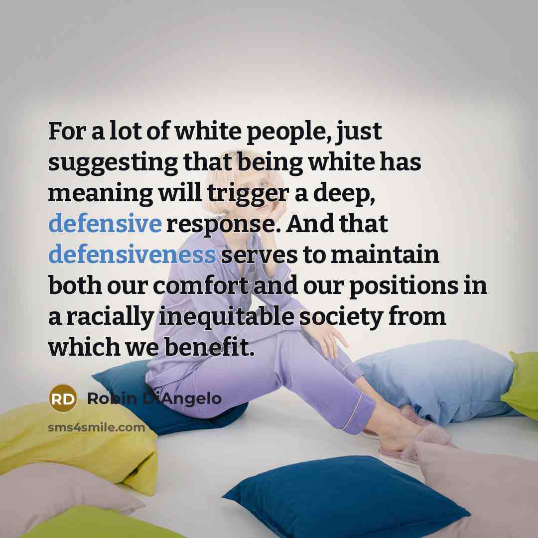 “For a lot of white people, just suggesting that being white has meaning will trigger a deep, defensive response. And that defensiveness serves to maintain both our comfort and our positions in a racially inequitable society from which we benefit.” quote by Robin DiAngelo