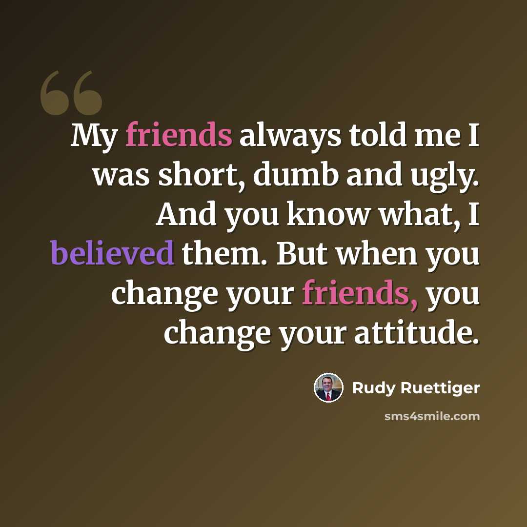 “My friends always told me I was short, dumb and ugly. And you know what, I believed them. But when you change your friends, you change your attitude.” quote by Rudy Ruettiger