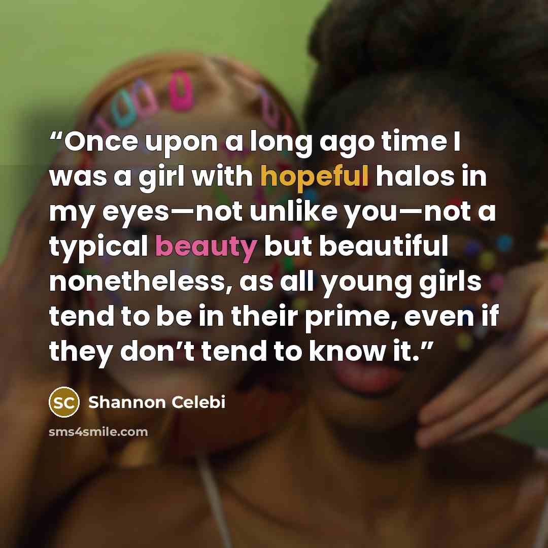 “Once upon a long ago time I was a girl with hopeful halos in my eyes—not unlike you—not a typical beauty but beautiful nonetheless, as all young girls tend to be in their prime, even if they don’t tend to know it.” quote by Shannon Celebi