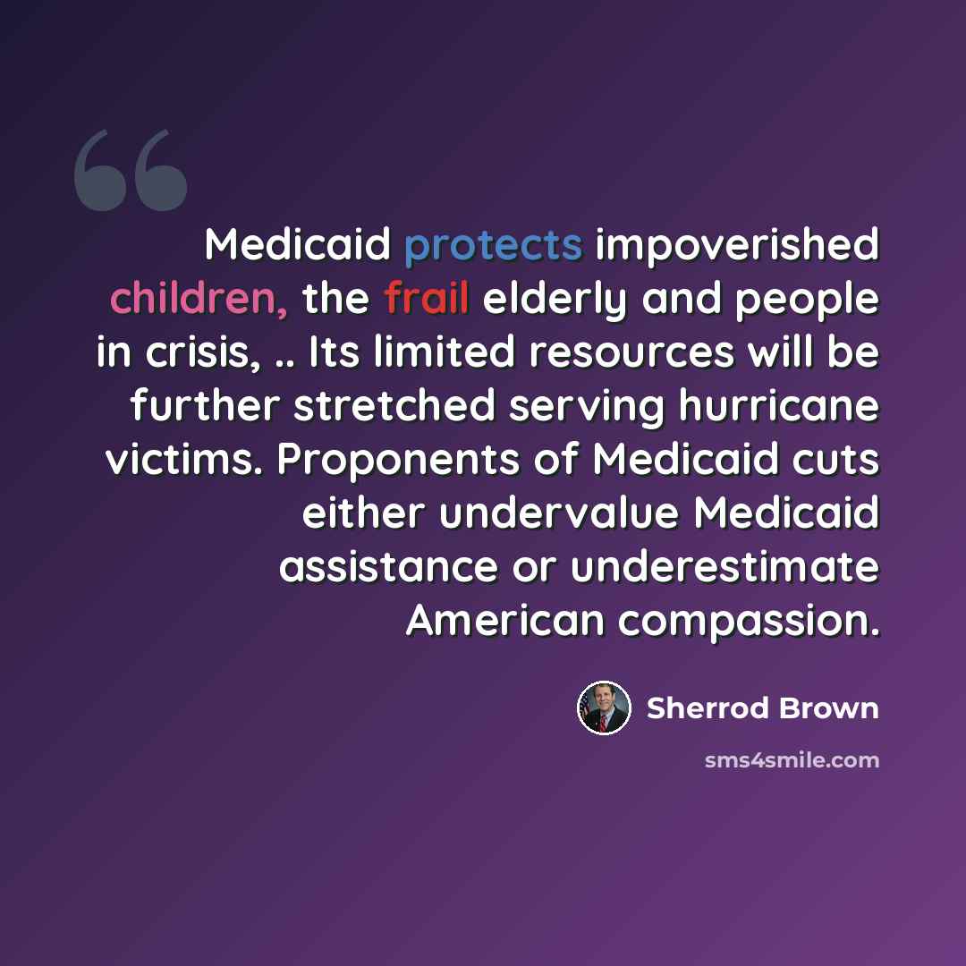 “Medicaid protects impoverished children, the frail elderly and people in crisis, .. Its limited resources will be further stretched serving hurricane victims. Proponents of Medicaid cuts either undervalue Medicaid assistance or underestimate American compassion.” quote by Sherrod Brown