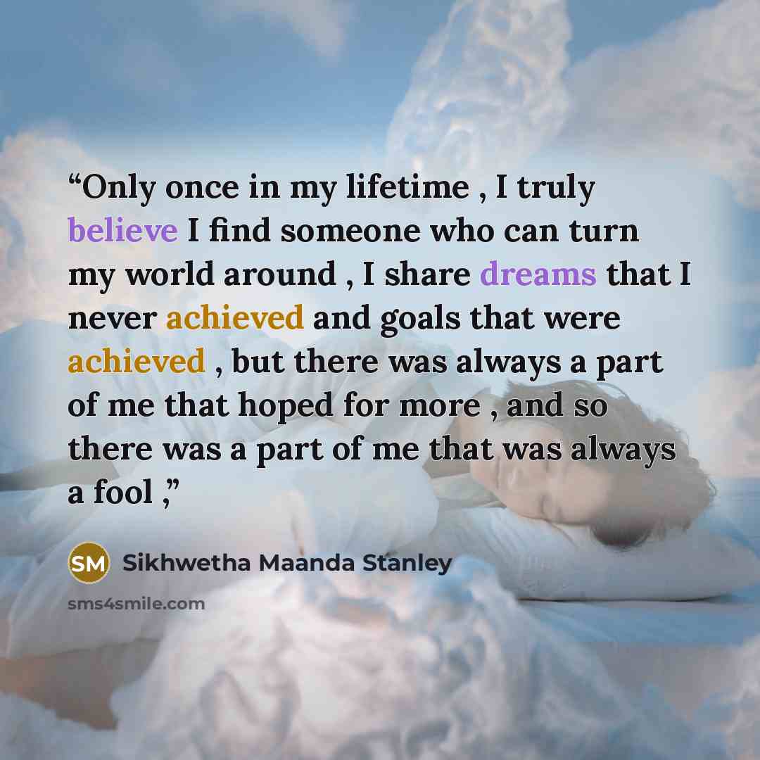 “Only once in my lifetime , I truly believe I find someone who can turn my world around , I share dreams that I never achieved and goals that were achieved , but there was always a part of me that hoped for more , and so there was a part of me that was always a fool ,” quote by Sikhwetha maanda stanley