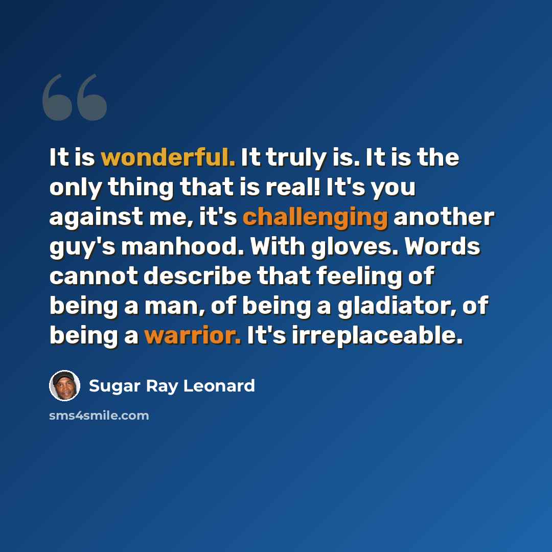 “It is wonderful. It truly is. It is the only thing that is real! It's you against me, it's challenging another guy's manhood. With gloves. Words cannot describe that feeling of being a man, of being a gladiator, of being a warrior. It's irreplaceable.” quote by Sugar Ray Leonard