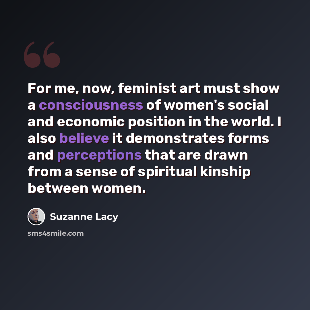 “For me, now, feminist art must show a consciousness of women's social and economic position in the world. I also believe it demonstrates forms and perceptions that are drawn from a sense of spiritual kinship between women.” quote by Suzanne Lacy