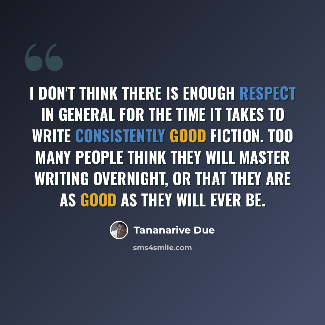 “I don't think there is enough respect in general for the time it takes to write consistently good fiction. Too many people think they will master writing overnight, or that they are as good as they will ever be.” quote by Tananarive Due