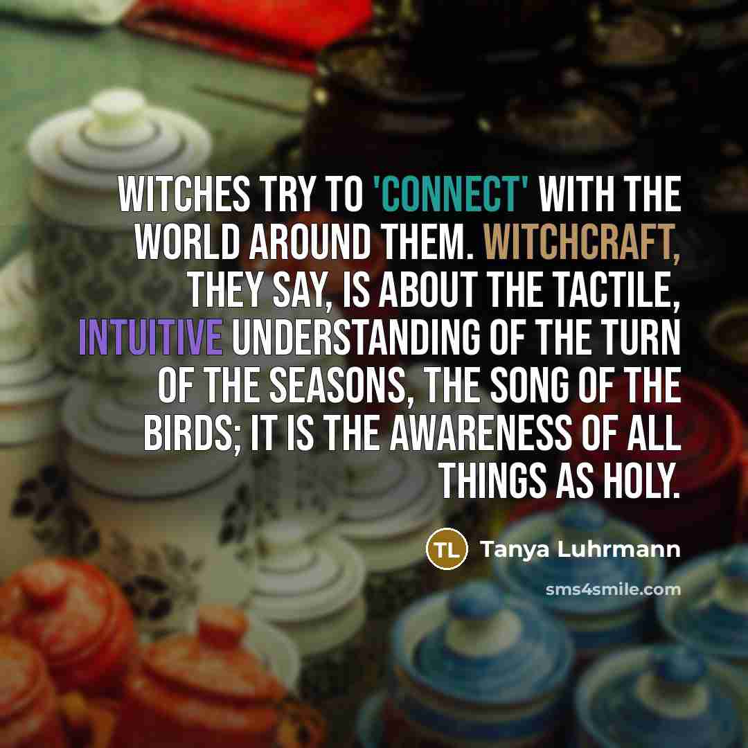 “Witches try to 'connect' with the world around them. Witchcraft, they say, is about the tactile, intuitive understanding of the turn of the seasons, the song of the birds; it is the awareness of all things as holy.” quote by Tanya Luhrmann