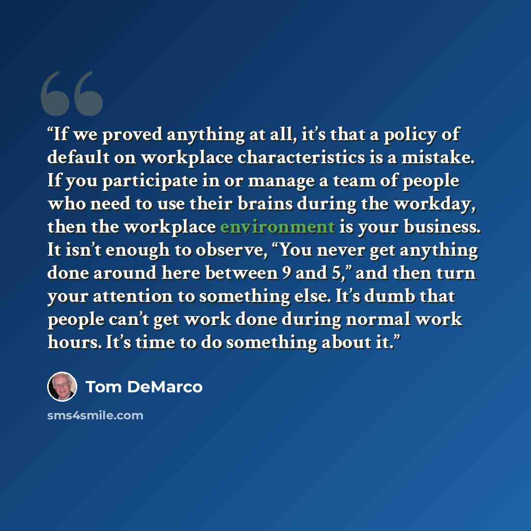 “If we proved anything at all, it’s that a policy of default on workplace characteristics is a mistake. If you participate in or manage a team of people who need to use their brains during the workday, then the workplace environment is your business. It isn’t enough to observe, “You never get…” quote by Tom DeMarco