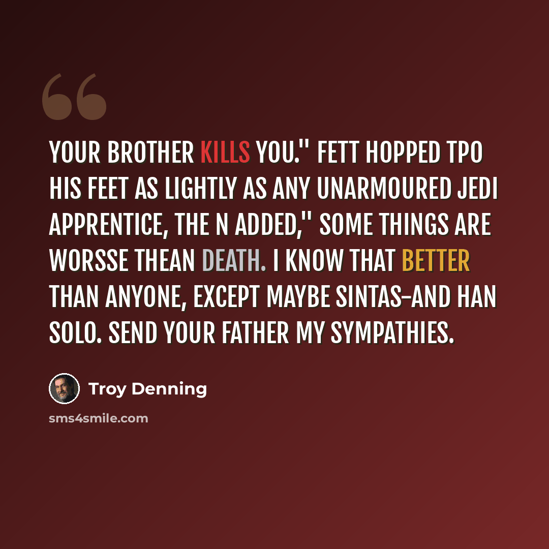 “Your brother kills you." Fett hopped tpo his feet as lightly as any unarmoured jedi apprentice, the n added," Some things are worsse thean death. I know that better than anyone, except maybe Sintas-and Han Solo. Send your father my sympathies.” quote by Troy Denning