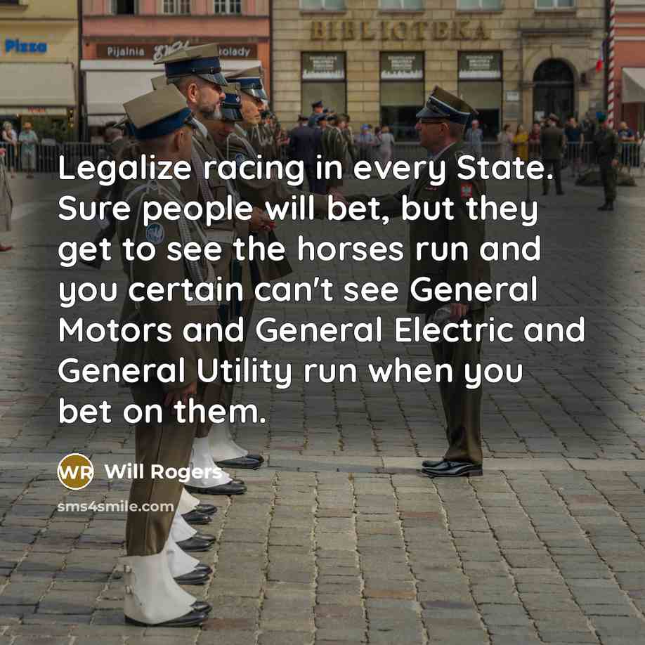“Legalize racing in every State. Sure people will bet, but they get to see the horses run and you certain can't see General Motors and General Electric and General Utility run when you bet on them.” quote by Will Rogers