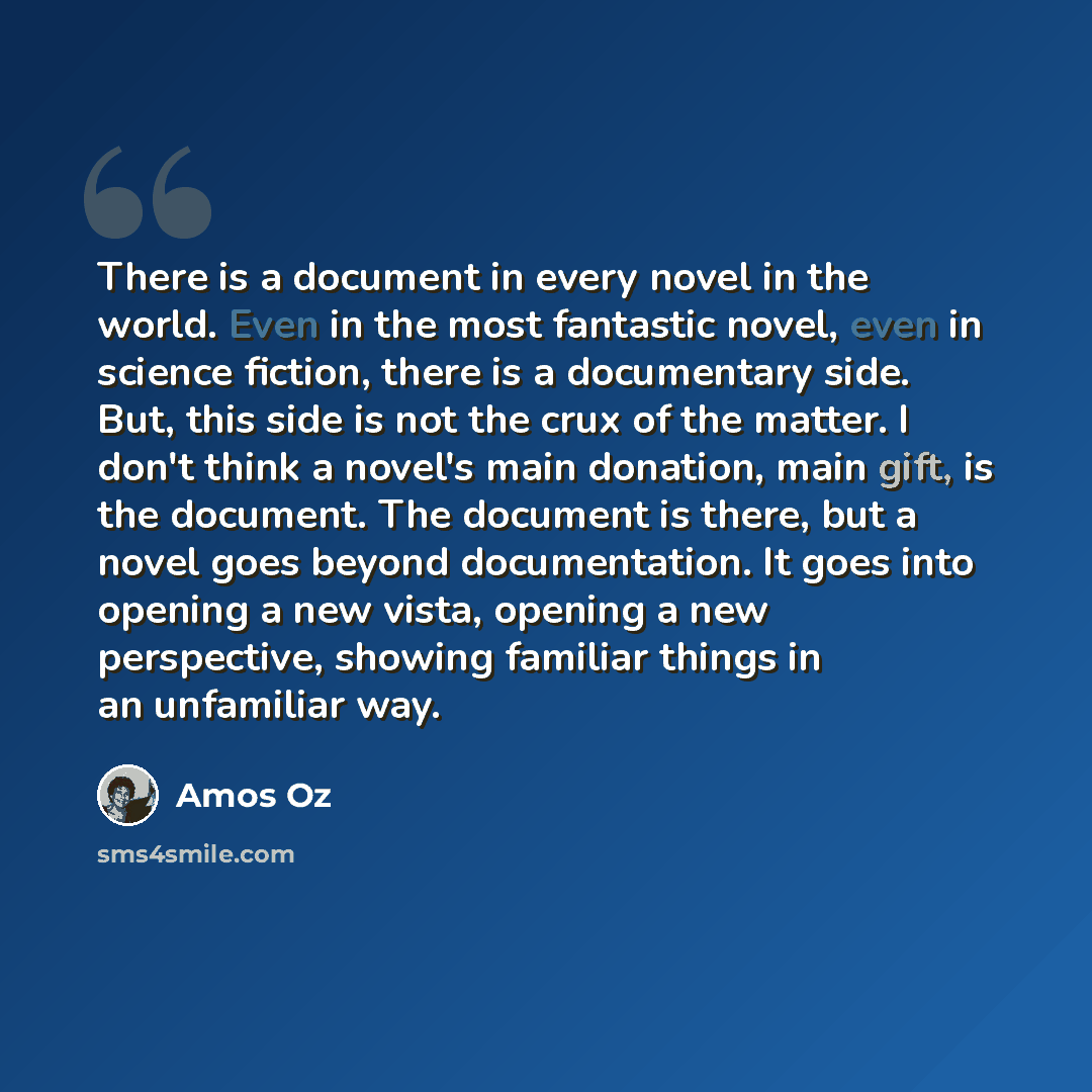 “There is a document in every novel in the world. Even in the most fantastic novel, even in science fiction, there is a documentary side. But, this side is not the crux of the matter. I don't think a novel's main donation, main gift, is the document. The document is there, but a novel goes beyond…” quote by Amos Oz