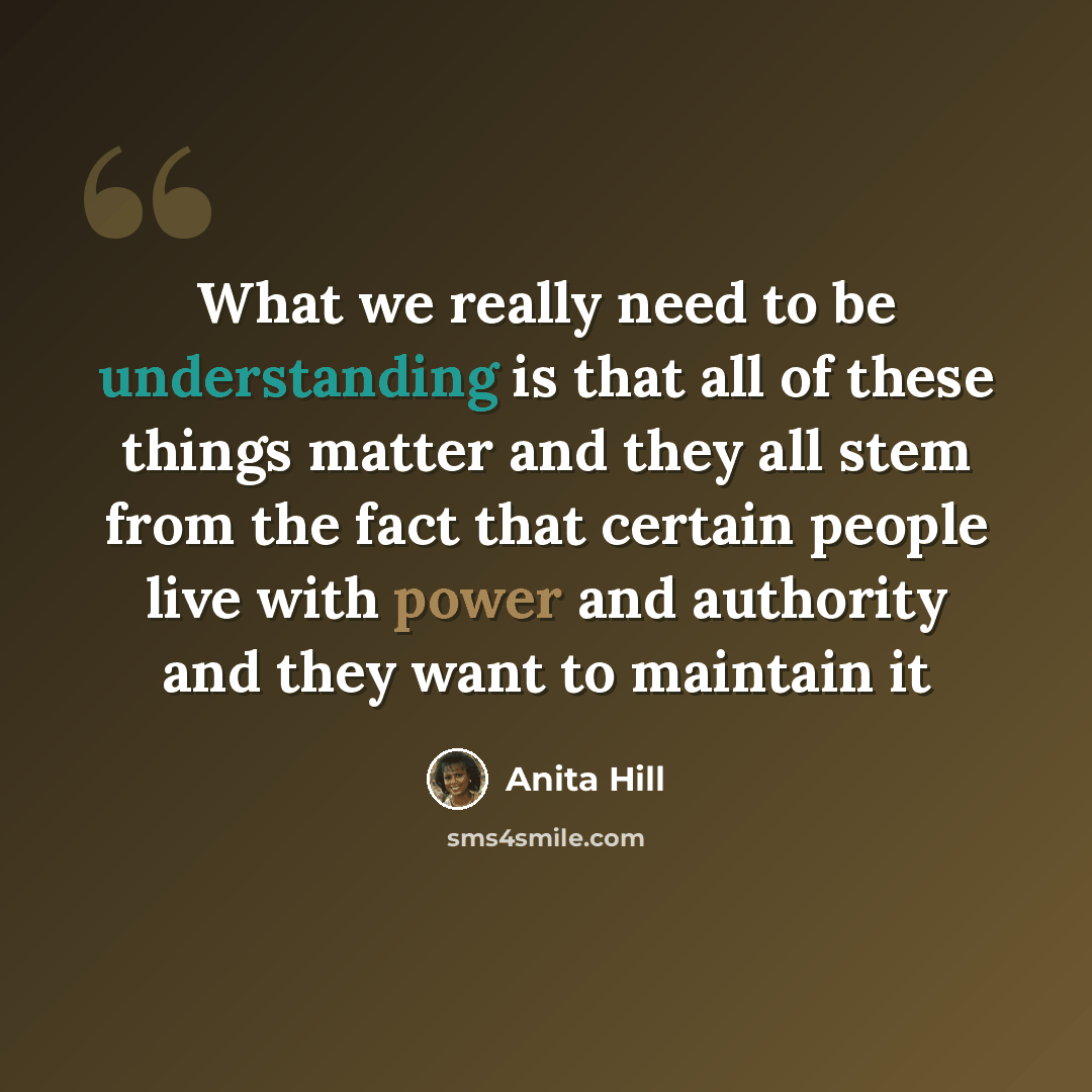 “What we really need to be understanding is that all of these things matter and they all stem from the fact that certain people live with power and authority and they want to maintain it” quote by Anita Hill