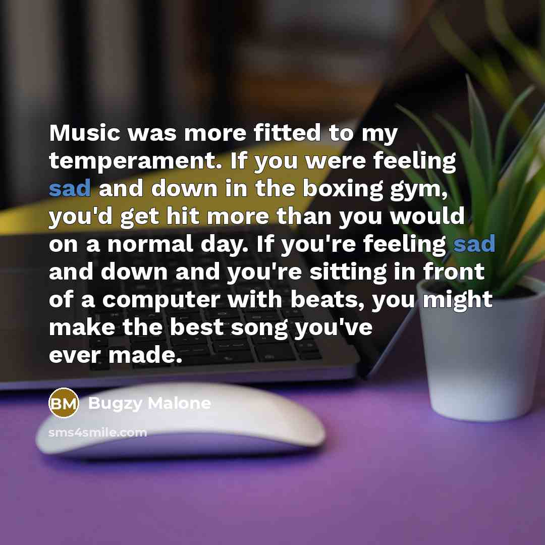 “Music was more fitted to my temperament. If you were feeling sad and down in the boxing gym, you'd get hit more than you would on a normal day. If you're feeling sad and down and you're sitting in front of a computer with beats, you might make the best song you've ever made.” quote by Bugzy Malone
