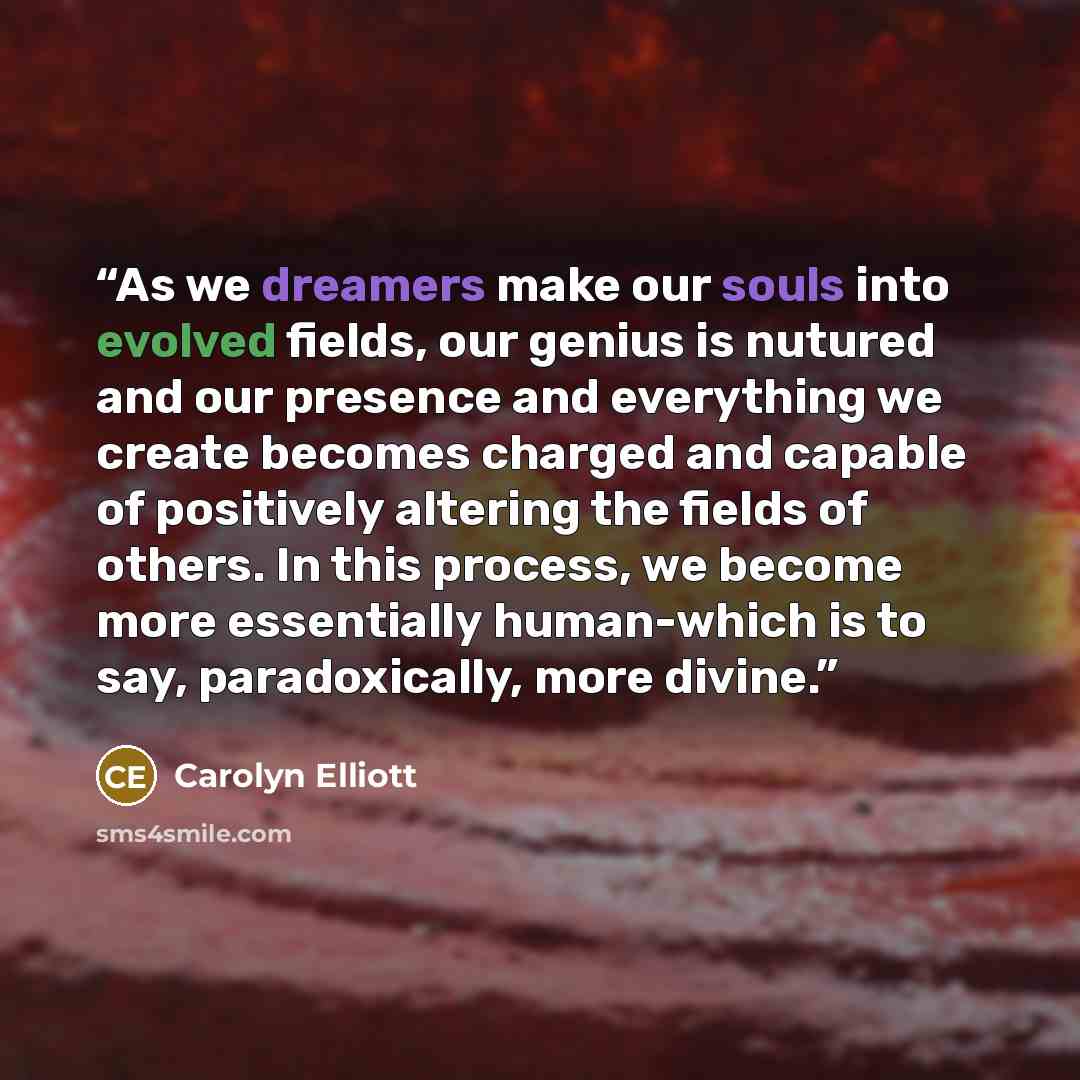 “As we dreamers make our souls into evolved fields, our genius is nutured and our presence and everything we create becomes charged and capable of positively altering the fields of others. In this process, we become more essentially human-which is to say, paradoxically, more divine.” quote by Carolyn Elliott
