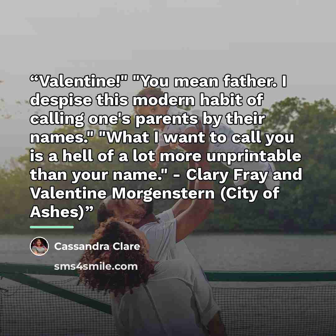 “Valentine!" "You mean father. I despise this modern habit of calling one's parents by their names." "What I want to call you is a hell of a lot more unprintable than your name." - Clary Fray and Valentine Morgenstern (City of Ashes)” quote by Cassandra Clare