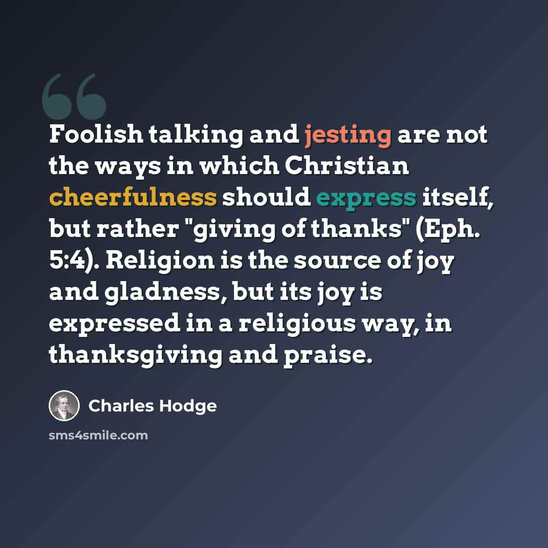 “Foolish talking and jesting are not the ways in which Christian cheerfulness should express itself, but rather "giving of thanks" (Eph. 5:4). Religion is the source of joy and gladness, but its joy is expressed in a religious way, in thanksgiving and praise.” quote by Charles Hodge