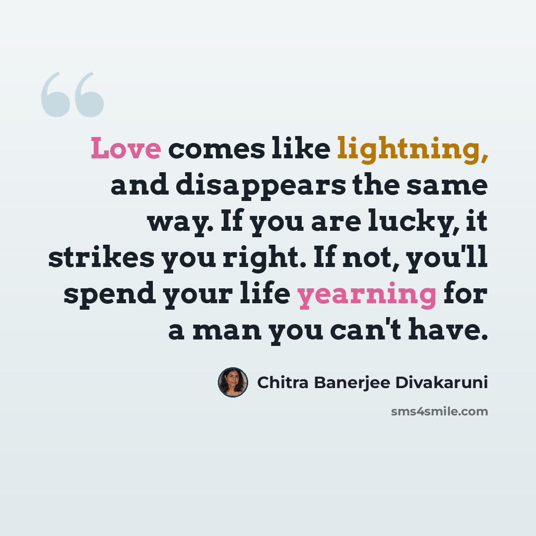 “Love comes like lightning, and disappears the same way. If you are lucky, it strikes you right. If not, you'll spend your life yearning for a man you can't have.” quote by Chitra Banerjee Divakaruni