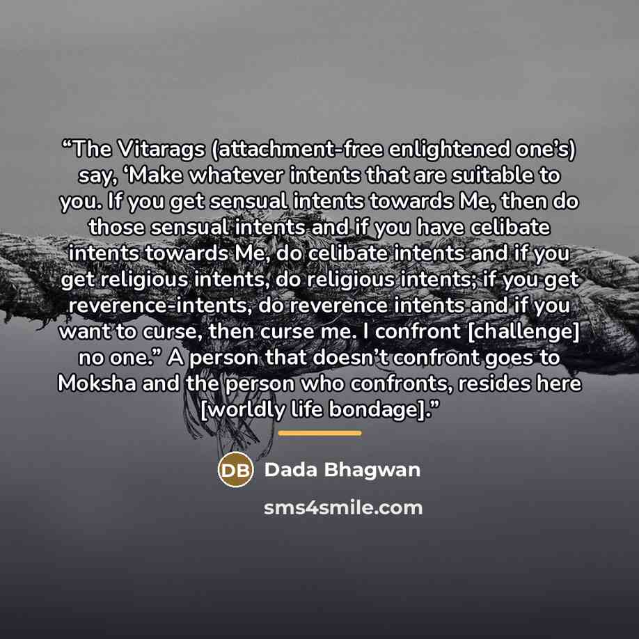 “The Vitarags (attachment-free enlightened one’s) say, ‘Make whatever intents that are suitable to you. If you get sensual intents towards Me, then do those sensual intents and if you have celibate intents towards Me, do celibate intents and if you get religious intents, do religious intents; if…” quote by Dada Bhagwan