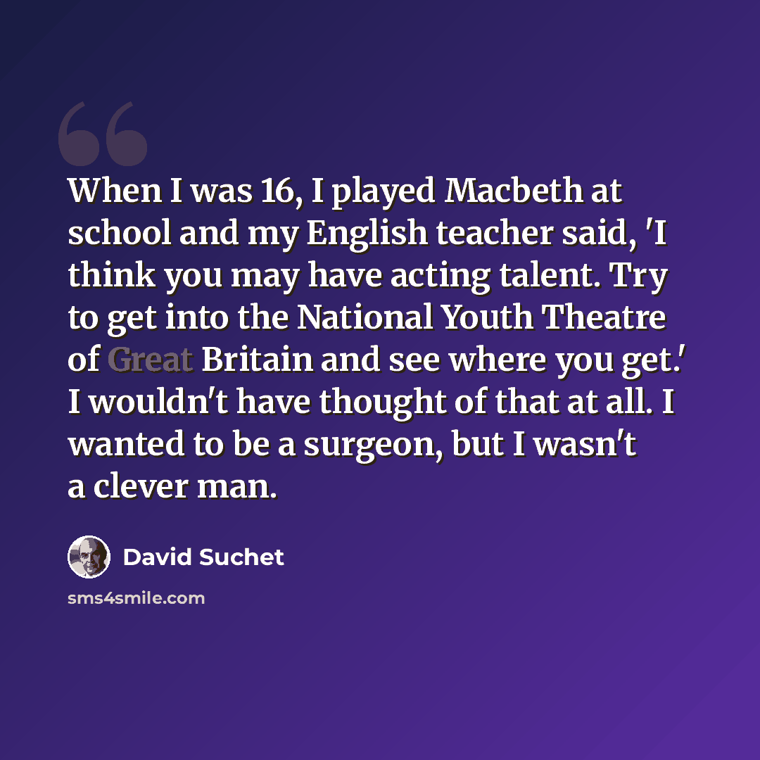 “When I was 16, I played Macbeth at school and my English teacher said, 'I think you may have acting talent. Try to get into the National Youth Theatre of Great Britain and see where you get.' I wouldn't have thought of that at all. I wanted to be a surgeon, but I wasn't a clever man.” quote by David Suchet