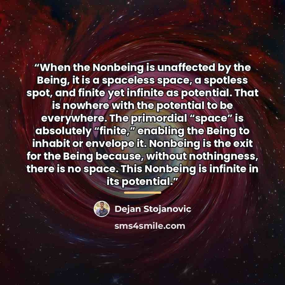 “When the Nonbeing is unaffected by the Being, it is a spaceless space, a spotless spot, and finite yet infinite as potential. That is nowhere with the potential to be everywhere. The primordial “space” is absolutely “finite,” enabling the Being to inhabit or envelope it. Nonbeing is the exit for…” quote by Dejan Stojanovic